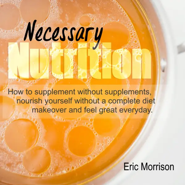 Necessary Nutrition : How To Supplement Without Supplements, Nourish Yourself Without A Complete Diet Makeover And Feel Great Everyday