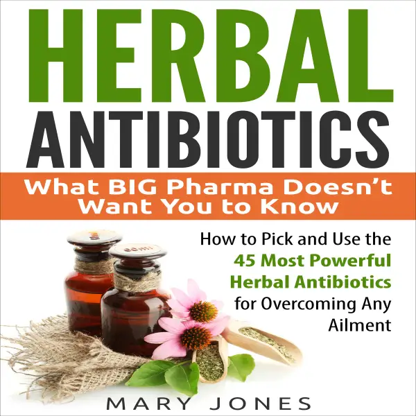 Herbal Antibiotics : What BIG Pharma Doesn’t Want You to Know, How to Pick and Use the 45 Most Powerful Herbal Antibiotics for Overcoming Any Ailment