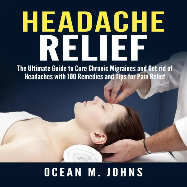 Headache Relief : The Ultimate Guide to Cure Chronic Migraines and Get rid of Headaches with 100 Remedies and Tips for Pain Relief