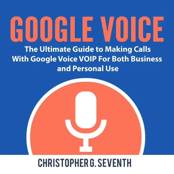 Google Voice : The Ultimate Guide to Making Calls With Google Voice VOIP For Both Business and Personal Use