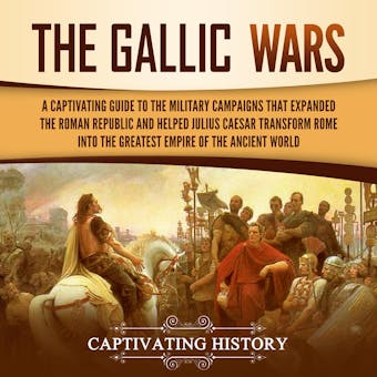 The Gallic Wars: A Captivating Guide to the Military Campaigns that Expanded the Roman Republic and Helped Julius Caesar Transform Rome into the Greatest Empire of the Ancient World - Captivating History