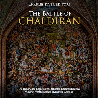 The Battle of Chaldiran: The History and Legacy of the Ottoman Empire’s Decisive Victory Over the Safavid Dynasty in Anatolia - Charles River Editors