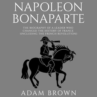 Napoleon Bonaparte: The Biography of a Leader Who Changed the History of France (Including the French Revolution) - Adam Brown