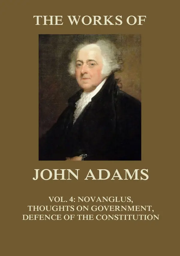 The Works of John Adams Vol. 4 : Novanglus, Thoughts on Government, Defence of the Constitution I (Annotated)