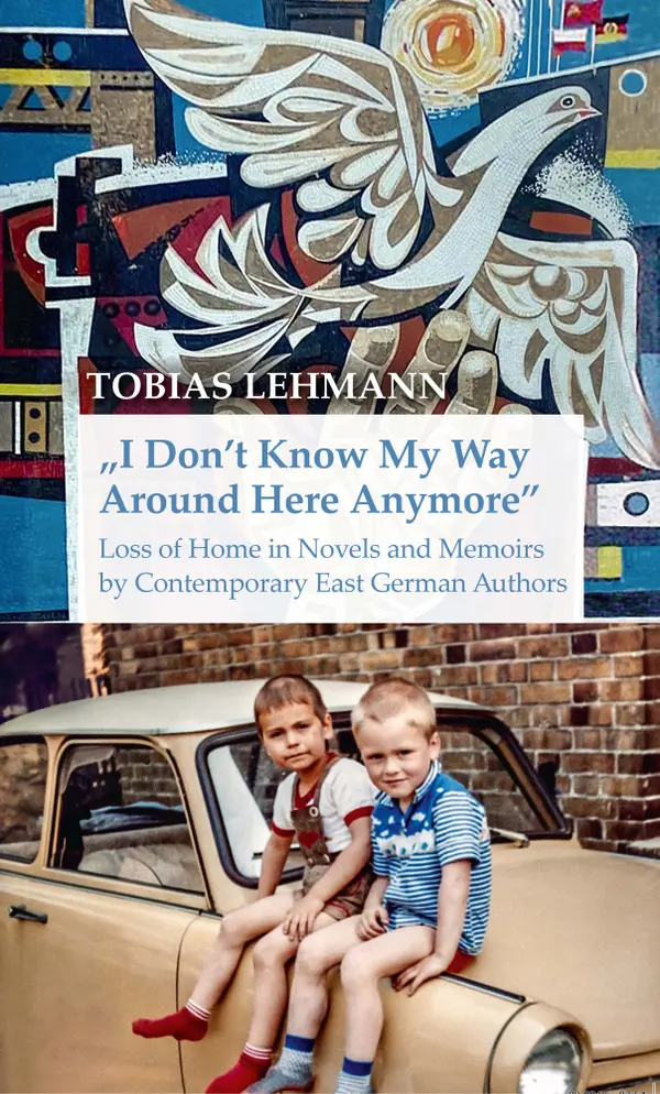"I Don't Know My Way Around Here Anymore" : Loss of Home in Novels and Memoirs by Contemporary East German Authors