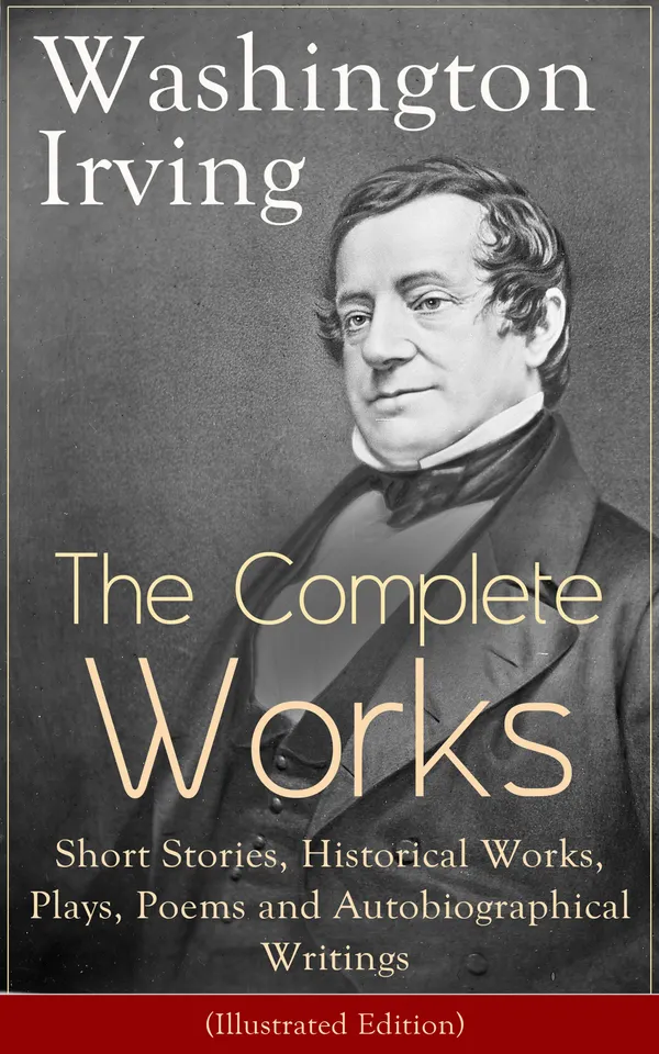 The Complete Works of Washington Irving: Short Stories, Historical Works, Plays, Poems and Autobiographical Writings (Illustrated Edition) : The Entire Opus of the Prolific American Writer, Biographer and Historian, Including The Legend of Sleepy Hollow...