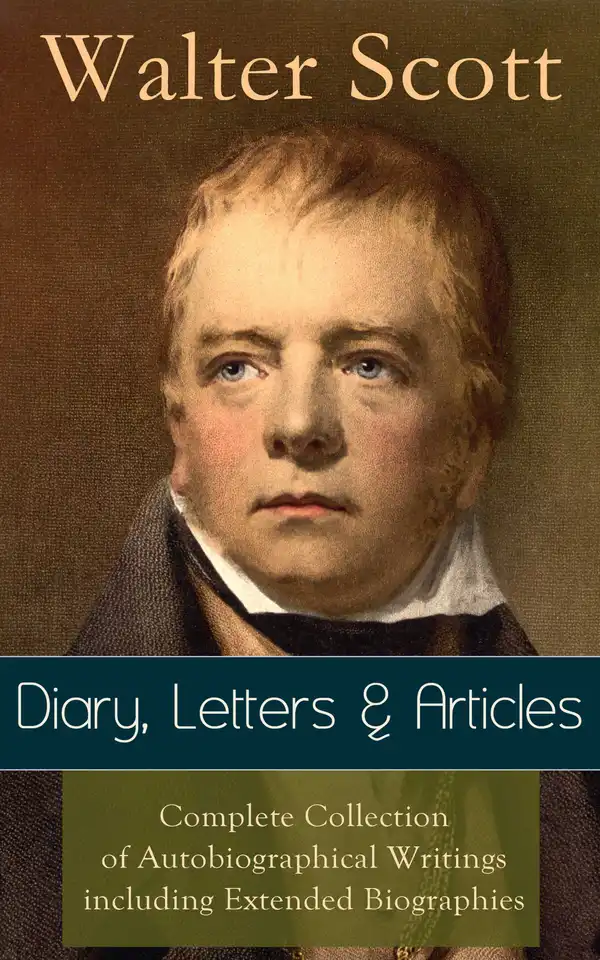 Sir Walter Scott: Diary, Letters & Articles : Complete Collection of Autobiographical Writings including Extended Biographies - Memoirs and Essays featuring Reminiscences of the Author of Waverly, Rob Roy, Ivanhoe, The Pirate, Old Mortality, The Guy Mannering...
