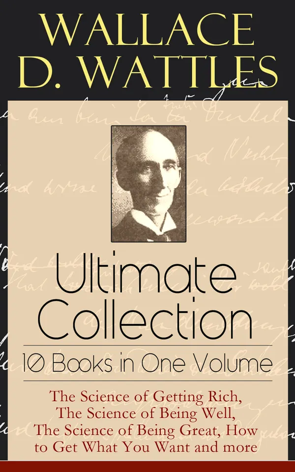 Wallace D. Wattles Ultimate Collection - 10 Books in One Volume : The Science of Getting Rich, The Science of Being Well, The Science of Being Great, How to Get What You Want and more