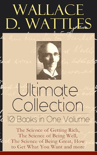 Wallace D. Wattles Ultimate Collection - 10 Books in One Volume: The Science of Getting Rich, The Science of Being Well, The Science of Being Great, How to Get What You Want and more - undefined