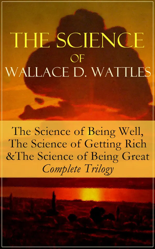 The Science of Wallace D. Wattles: The Science of Being Well, The Science of Getting Rich & The Science of Being Great - Complete Trilogy : Health, Wealth, Power