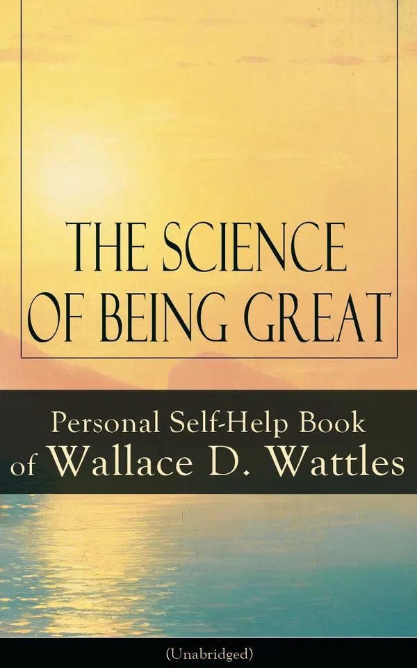 The Science of Being Great: Personal Self-Help Book of Wallace D. Wattles (Unabridged) : Harness Creative Thought and Positive Power for Success and Abundance