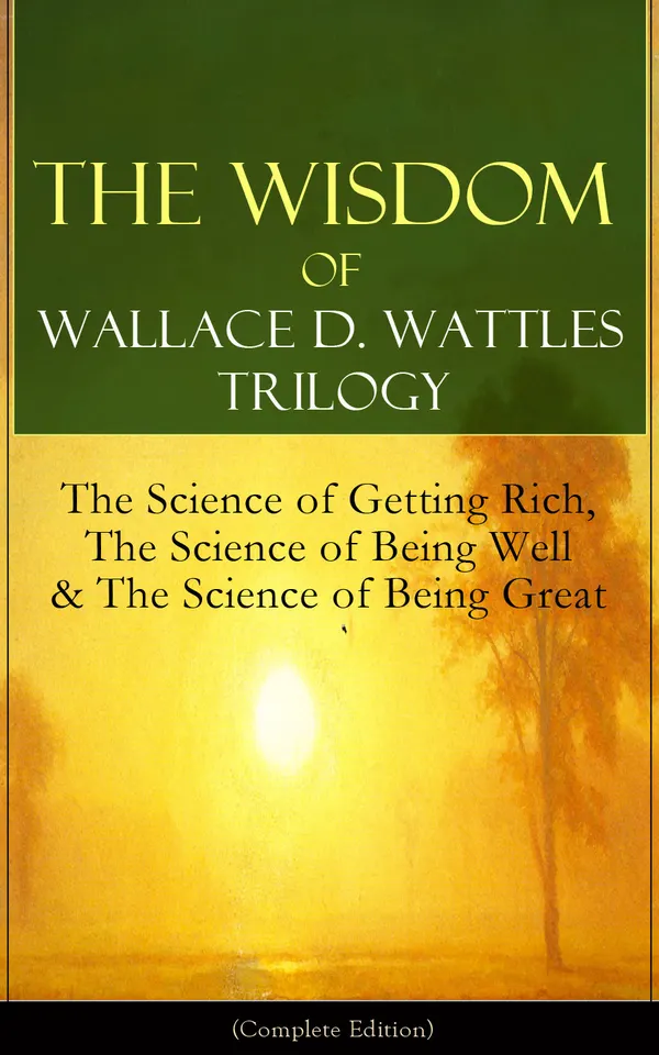 The Wisdom of Wallace D. Wattles Trilogy: The Science of Getting Rich, The Science of Being Well & The Science of Being Great (Complete Edition) : From one of the New Thought pioneers, author of How to Promote Yourself & New Science of Living and Healing