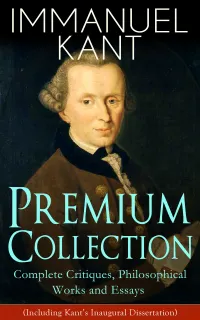 IMMANUEL KANT Premium Collection: Complete Critiques, Philosophical Works and Essays (Including Kant's Inaugural Dissertation) : Pure Reason, Ethics, and Judgment