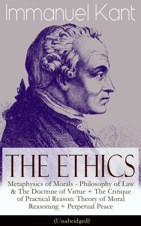 The Ethics of Immanuel Kant : Metaphysics of Morals - Philosophy of Law & The Doctrine of Virtue + The Critique of Practical Reason: Theory of Moral Reasoning + Perpetual Peace (Unabridged)