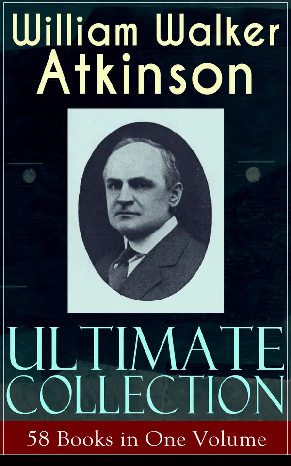 WILLIAM WALKER ATKINSON Ultimate Collection – 58 Books in One Volume : New Thought, Yogi Philosophy, and Mind Power: 58 Classics on Self-Mastery & Mental Alchemy