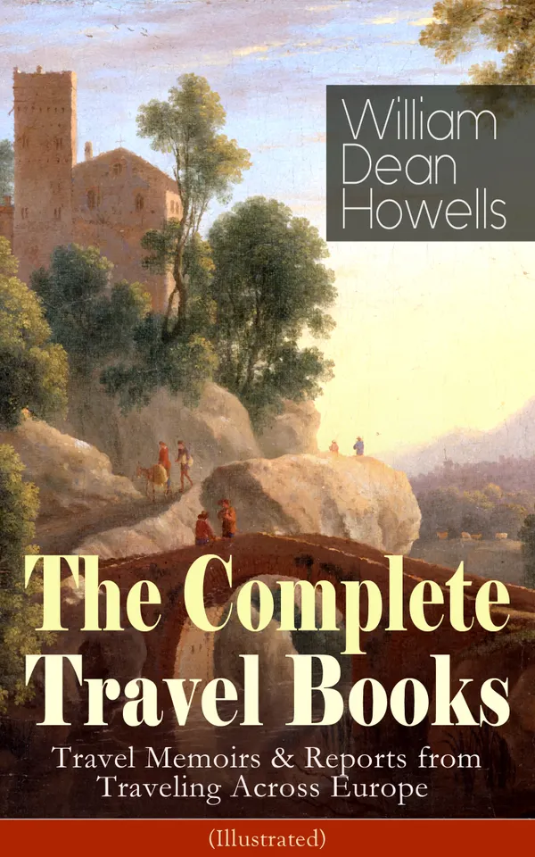 The Complete Travel Books of William Dean Howells (Illustrated) : An American Realist Abroad: Travel Memoirs from Venice, Rome, Spain, Switzerland, and England