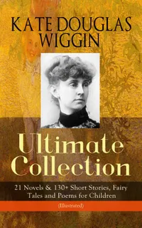 KATE DOUGLAS WIGGIN – Ultimate Collection: 21 Novels & 130+ Short Stories : Children's Classics: 21 Novels, 130+ Stories, Fairy Tales & Poems (Illustrated)