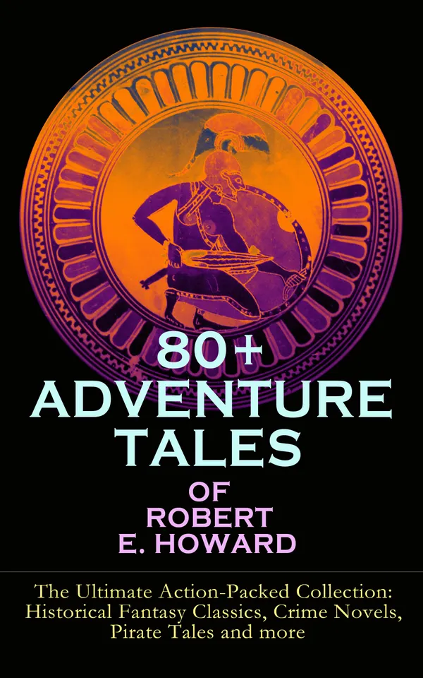 80+ ADVENTURE TALES OF ROBERT E. HOWARD - The Ultimate Action-Packed Collection : Sword-and-Sorcery, Historical Fantasy, Crime and Pirate Sagas from the Pulp Era