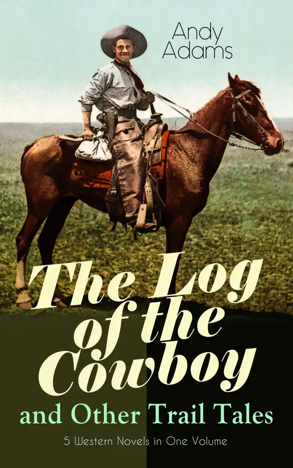 The Log of the Cowboy and Other Trail Tales – 5 Western Novels in One Volume : True Life Narratives of Texas Cowboys and Adventure Novels