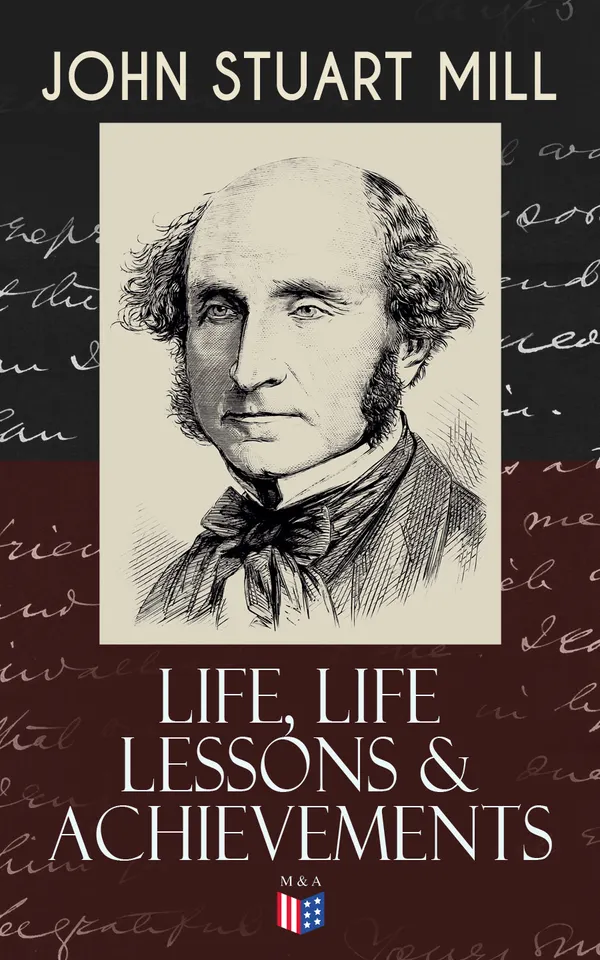 John Stuart Mill: Life, Life Lessons & Achievements : From Childhood and Self-Education to On Liberty: Liberalism, Logic, Political Economy, Society and Parliament