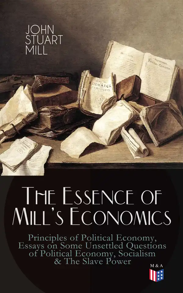 The Essence of Mill's Economics: Principles of Political Economy, Essays on Some Unsettled Questions of Political Economy, Socialism & The Slave Power