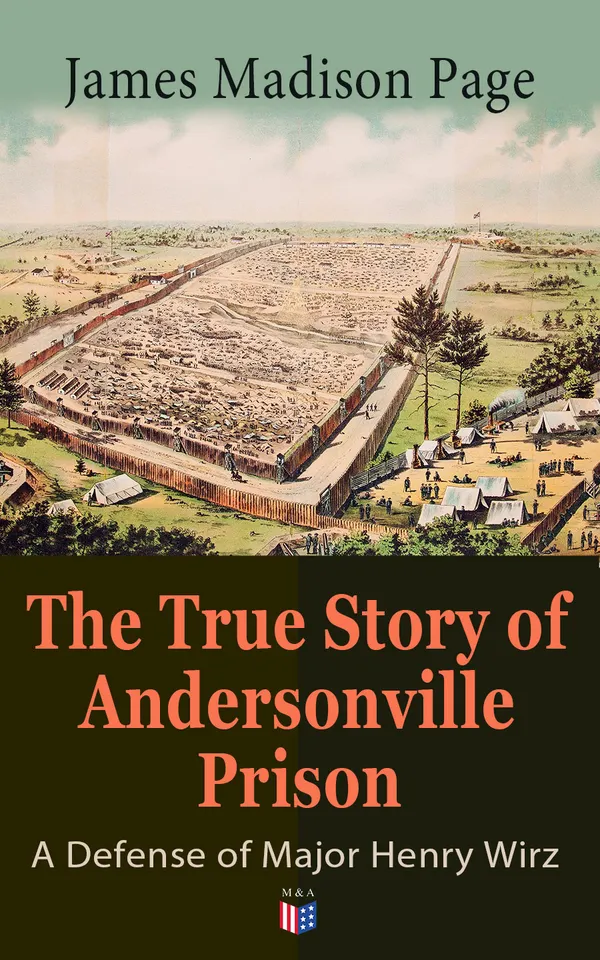 The True Story of Andersonville Prison: A Defense of Major Henry Wirz : A Northern Soldier's Account of Andersonville and the Trial of Henry Wirz