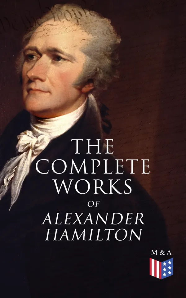 The Complete Works of Alexander Hamilton : Biography, The Federalist Papers, The Continentalist, A Full Vindication, Publius, Letters Of H.G, Military Papers, Private Correspondence, The Pacificus