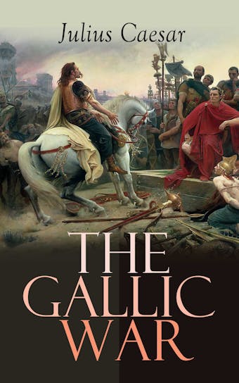 The Gallic War: Historical Account of Julius Caesar's Military Campaign in Celtic Gaul - Julius Caesar
