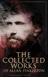 The Collected Works of Allan Pinkerton : Classic Detective Tales of 19th-Century America: True Crime, Espionage, and the Rise of Modern Investigative Techniques
