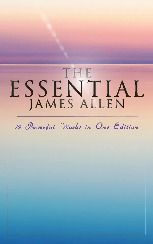 The Essential James Allen: 19 Powerful Works in One Edition : Eight Pillars of Prosperity, As a Man Thinketh, From Passion to Peace, The Heavenly Life, The Mastery of Destiny…