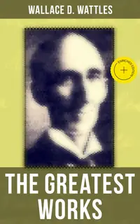 The Greatest Works of Wallace D. Wattles : Enriched edition. The Science of Getting Rich, The Science of Being Well, The Science of Being Great, The Personal Power Course, A New Christ and more