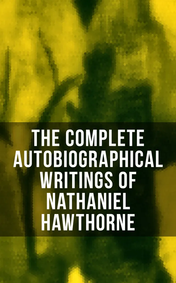The Complete Autobiographical Writings of Nathaniel Hawthorne : Diaries, Letters, Reminiscences and Extensive Biographies