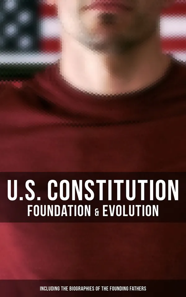 U.S. Constitution: Foundation & Evolution (Including the Biographies of the Founding Fathers) : The Formation of the Constitution, Debates of the Constitutional Convention of 1787…