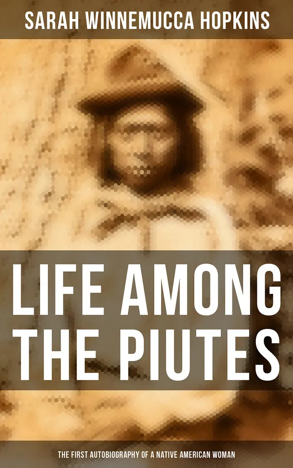 Life Among the Piutes: The First Autobiography of a Native American Woman : First Meeting of Piutes and Whites, Domestic and Social Moralities of Piutes, Wars and Their Causes…