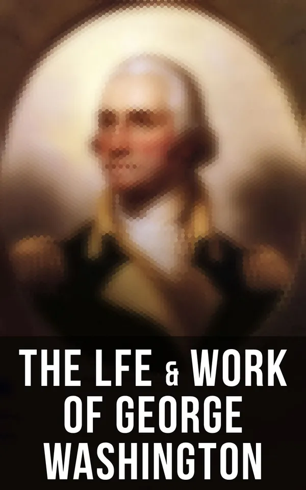 The Life & Work of George Washington : Military Journals, Rules of Civility, Inaugural Addresses, Letters, With Biographies and more