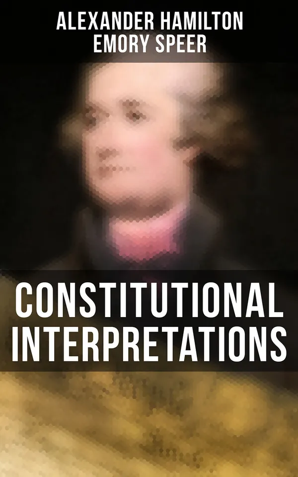Constitutional Interpretations : Speeches & Works in Favor of the American Constitution (Including The Federalist Papers and The Continentalist)