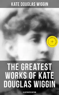 The Greatest Works of Kate Douglas Wiggin (Illustrated Edition) : Enriched edition. 21 Novels & 130+ Short Stories, Fairy Tales and Poems