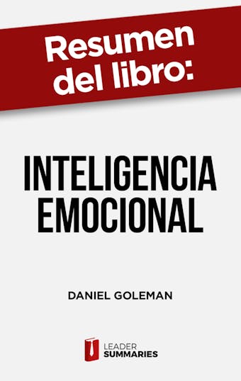 Resumen del libro "Inteligencia Emocional" de Daniel Goleman: Qué es la inteligencia emocional y por qué el control de las emociones es la clave para el éxito personal y profesional - Leader Summaries