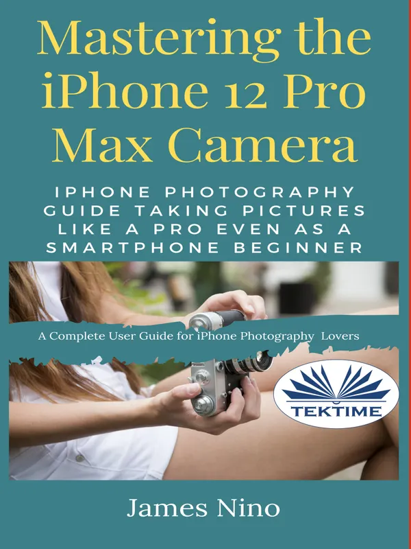 Mastering The IPhone 12 Pro Max Camera : IPhone Photography Guide Taking Pictures Like A Pro Even As A SmartPhone Beginner
