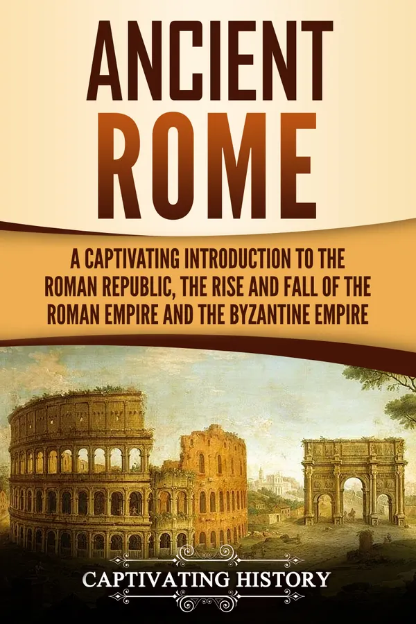 Ancient Rome : A Captivating Introduction to the Roman Republic, The Rise and Fall of the Roman Empire, and The Byzantine Empire
