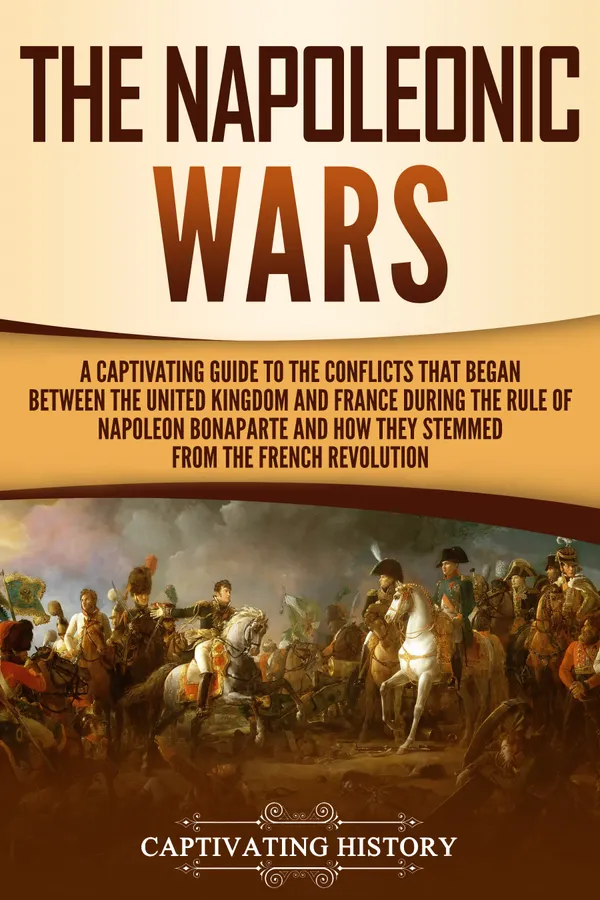 The Napoleonic Wars : A Captivating Guide to the Conflicts That Began Between the United Kingdom and France During the Rule of Napoleon Bonaparte and How They Stemmed from the French Revolution