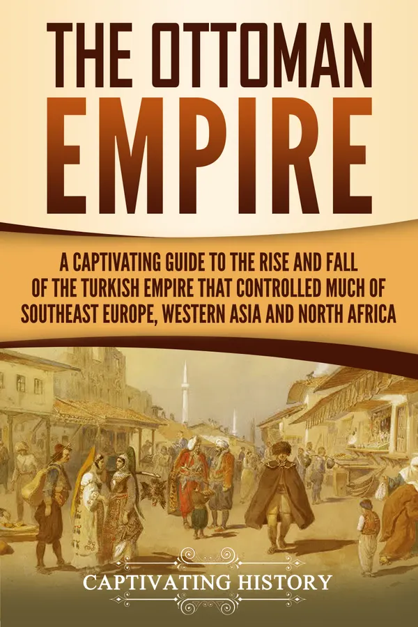 The Ottoman Empire : A Captivating Guide to the Rise and Fall of the Turkish Empire and Its Control Over Much of Southeast Europe, Western Asia, and North Africa