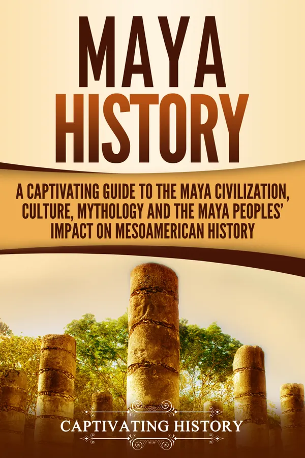 Maya History : A Captivating Guide to the Maya Civilization, Culture, Mythology, and the Maya Peoples' Impact on Mesoamerican History