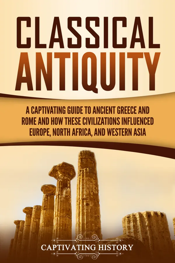 Classical Antiquity : A Captivating Guide to Ancient Greece and Rome and How These Civilizations Influenced Europe, North Africa, and Western Asia