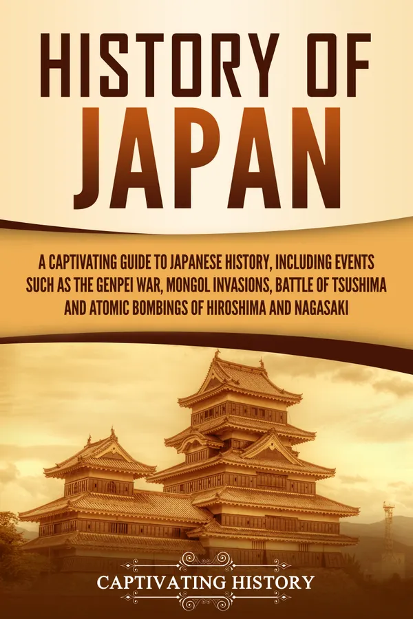 History of Japan : A Captivating Guide to Japanese History, Including Events Such as the Genpei War, Mongol Invasions, Battle of Tsushima, and Atomic Bombings of Hiroshima and Nagasaki