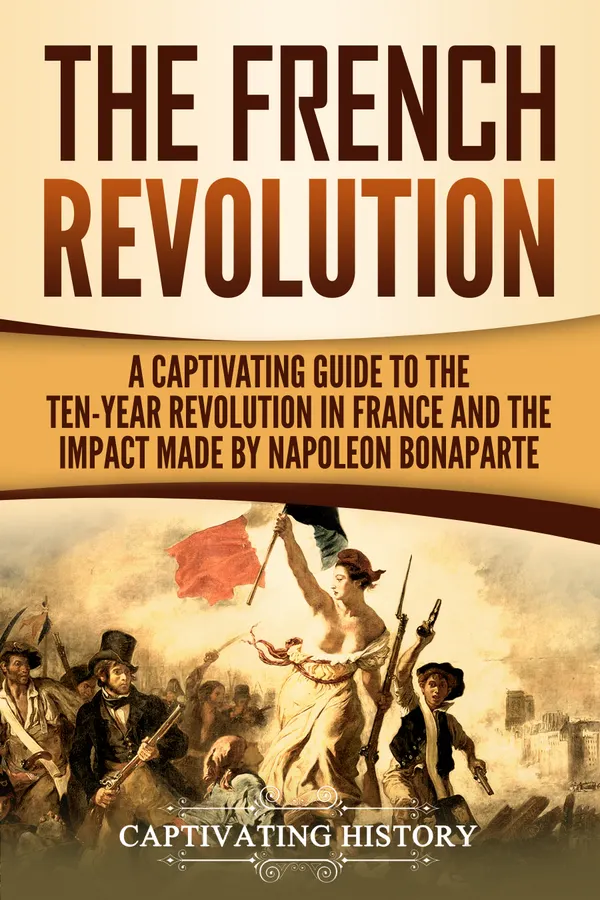 The French Revolution : A Captivating Guide to the Ten-Year Revolution in France and the Impact Made by Napoleon Bonaparte