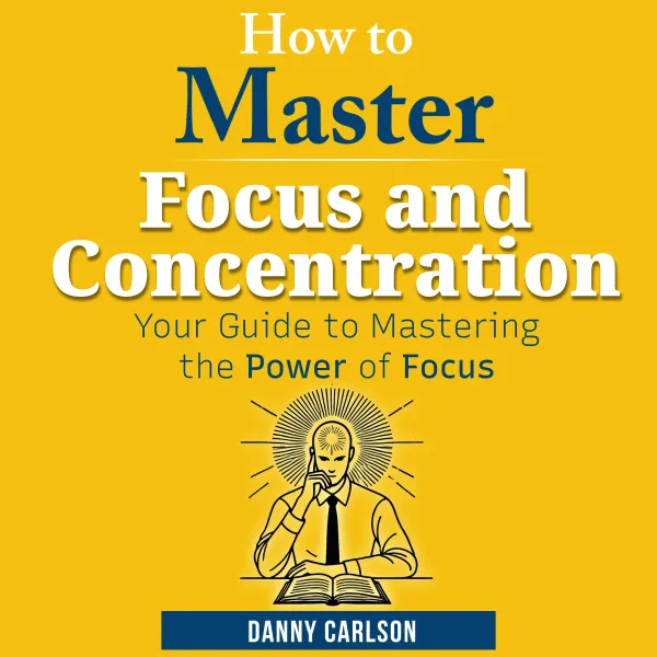 How to Master Focus and Concentration : Your Guide to Mastering the Power of Focus
