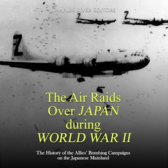 The Air Raids Over Japan during World War II: The History of the Allies’ Bombing Campaigns on the Japanese Mainland - Charles River Editors