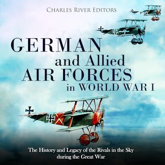 German and Allied Air Forces in World War I: The History and Legacy of the Rivals in the Sky during the Great War - Charles River Editors