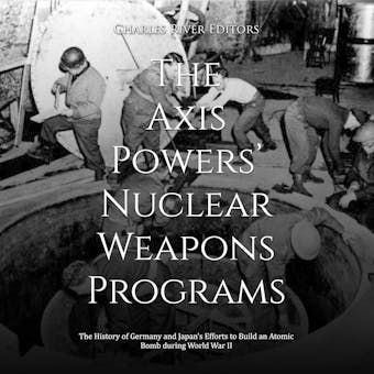 The Axis Powers’ Nuclear Weapons Programs: The History of Germany and Japan’s Efforts to Build an Atomic Bomb during World War II - Charles River Editors